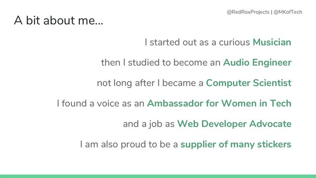 A bit about me...
I started out as a curious Musician
then I studied to become an Audio Engineer
not long after I became a Computer Scientist
I found a voice as an Ambassador for Women in Tech
and a job as Web Developer Advocate
I am also proud to be a supplier of many stickers
@RedRoxProjects | @MKofTech
