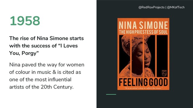 1958
The rise of Nina Simone starts
with the success of “I Loves
You, Porgy”
Nina paved the way for women
of colour in music & is cited as
one of the most influential
artists of the 20th Century.
@RedRoxProjects | @MKofTech
