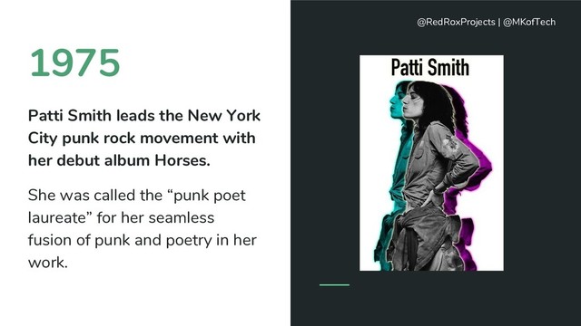 1975
Patti Smith leads the New York
City punk rock movement with
her debut album Horses.
She was called the “punk poet
laureate” for her seamless
fusion of punk and poetry in her
work.
@RedRoxProjects | @MKofTech
