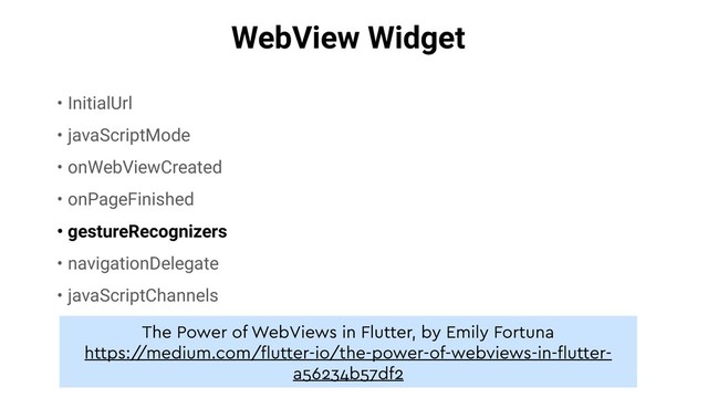 WebView Widget
• InitialUrl
• javaScriptMode
• onWebViewCreated
• onPageFinished
• gestureRecognizers
• navigationDelegate
• javaScriptChannels
The Power of WebViews in Flutter, by Emily Fortuna
https:/
/medium.com/ﬂutter-io/the-power-of-webviews-in-ﬂutter-
a56234b57df2
