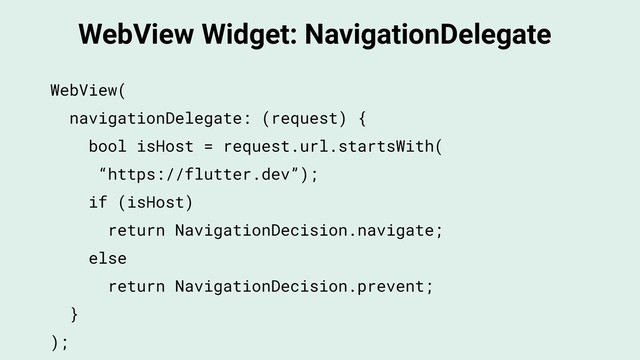 WebView Widget: NavigationDelegate
WebView(
navigationDelegate: (request) {
bool isHost = request.url.startsWith(
“https://flutter.dev”);
if (isHost)
return NavigationDecision.navigate;
else
return NavigationDecision.prevent;
}
);
