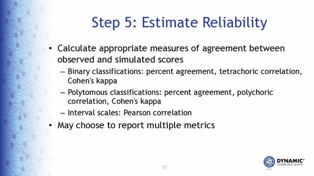 13
Step 5: Estimate Reliability
• Calculate appropriate measures of agreement between
observed and simulated scores
– Binary classifications: percent agreement, tetrachoric correlation,
Cohen's kappa
– Polytomous classifications: percent agreement, polychoric
correlation, Cohen's kappa
– Interval scales: Pearson correlation
• May choose to report multiple metrics

