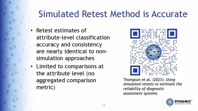 14
Simulated Retest Method is Accurate
• Retest estimates of
attribute-level classification
accuracy and consistency
are nearly identical to non-
simulation approaches
• Limited to comparisons at
the attribute level (no
aggregated comparison
metric)
Thompson et al. (2023): Using
simulated retests to estimate the
reliability of diagnostic
assessment systems.
