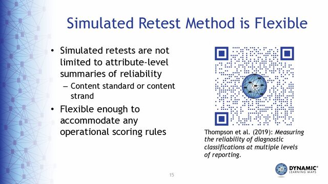 15
Simulated Retest Method is Flexible
• Simulated retests are not
limited to attribute-level
summaries of reliability
– Content standard or content
strand
• Flexible enough to
accommodate any
operational scoring rules Thompson et al. (2019): Measuring
the reliability of diagnostic
classifications at multiple levels
of reporting.
