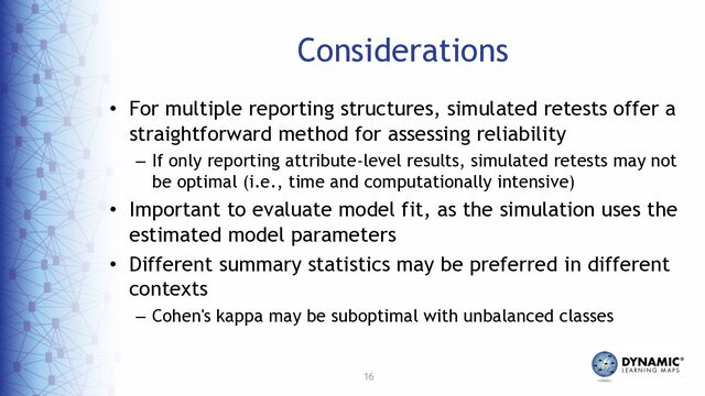 16
Considerations
• For multiple reporting structures, simulated retests offer a
straightforward method for assessing reliability
– If only reporting attribute-level results, simulated retests may not
be optimal (i.e., time and computationally intensive)
• Important to evaluate model fit, as the simulation uses the
estimated model parameters
• Different summary statistics may be preferred in different
contexts
– Cohen's kappa may be suboptimal with unbalanced classes
