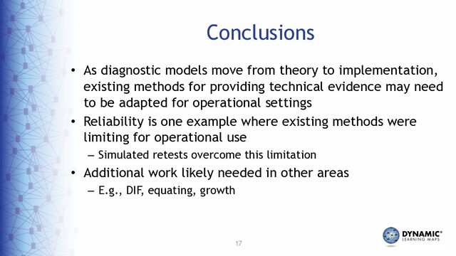 17
Conclusions
• As diagnostic models move from theory to implementation,
existing methods for providing technical evidence may need
to be adapted for operational settings
• Reliability is one example where existing methods were
limiting for operational use
– Simulated retests overcome this limitation
• Additional work likely needed in other areas
– E.g., DIF, equating, growth
