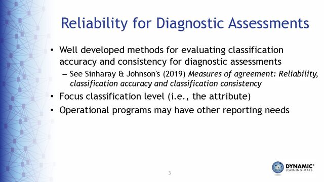 3
Reliability for Diagnostic Assessments
• Well developed methods for evaluating classification
accuracy and consistency for diagnostic assessments
– See Sinharay & Johnson's (2019) Measures of agreement: Reliability,
classification accuracy and classification consistency
• Focus classification level (i.e., the attribute)
• Operational programs may have other reporting needs
