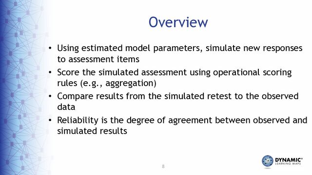 8
Overview
• Using estimated model parameters, simulate new responses
to assessment items
• Score the simulated assessment using operational scoring
rules (e.g., aggregation)
• Compare results from the simulated retest to the observed
data
• Reliability is the degree of agreement between observed and
simulated results
