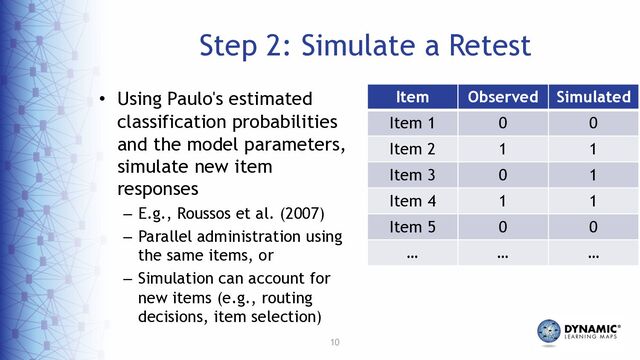10
Step 2: Simulate a Retest
Item Observed Simulated
Item 1 0 0
Item 2 1 1
Item 3 0 1
Item 4 1 1
Item 5 0 0
… … …
• Using Paulo's estimated
classification probabilities
and the model parameters,
simulate new item
responses
– E.g., Roussos et al. (2007)
– Parallel administration using
the same items, or
– Simulation can account for
new items (e.g., routing
decisions, item selection)
