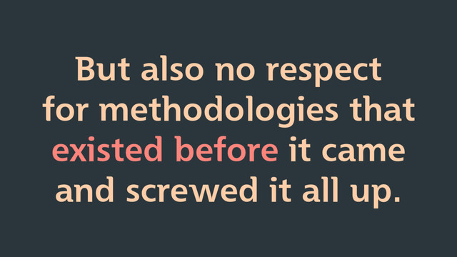 But also no respect
for methodologies that
existed before it came
and screwed it all up.
