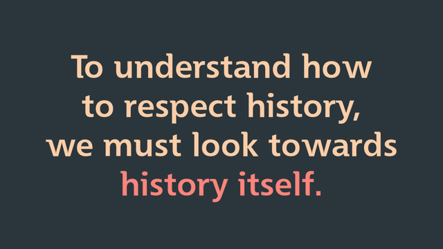 To understand how
to respect history,
we must look towards
history itself.
