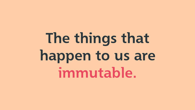 The things that
happen to us are
immutable.
