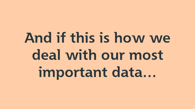 And if this is how we
deal with our most
important data…
