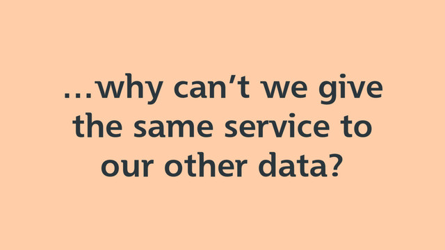 …why can’t we give
the same service to
our other data?
