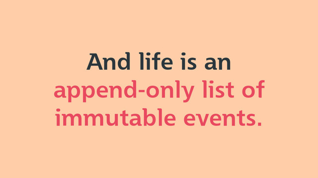 And life is an
append-only list of
immutable events.

