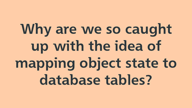 Why are we so caught
up with the idea of
mapping object state to
database tables?
