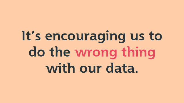 It’s encouraging us to
do the wrong thing
with our data.
