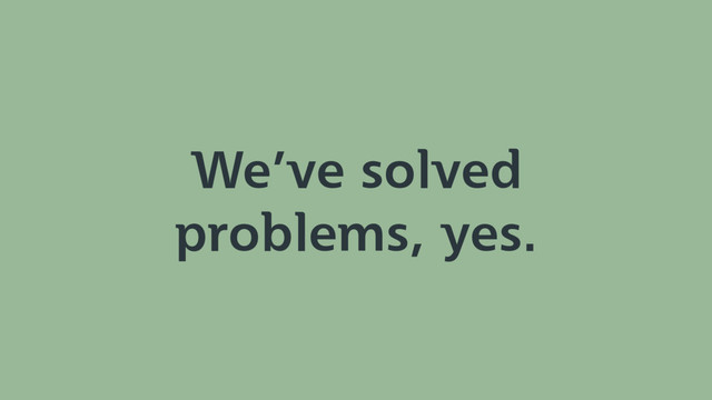 We’ve solved
problems, yes.
