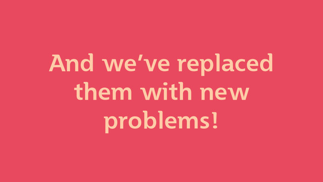 And we’ve replaced
them with new
problems!
