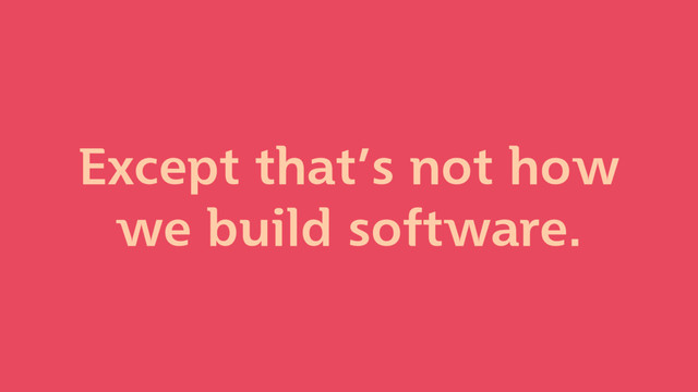 Except that’s not how
we build software.
