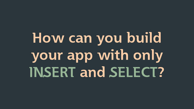 How can you build
your app with only
INSERT and SELECT?
