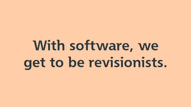 With software, we
get to be revisionists.
