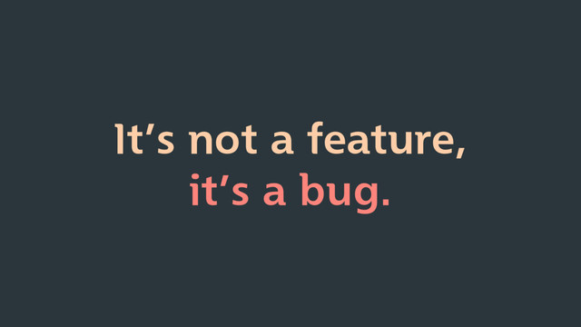 It’s not a feature,
it’s a bug.
