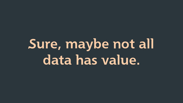 Sure, maybe not all
data has value.

