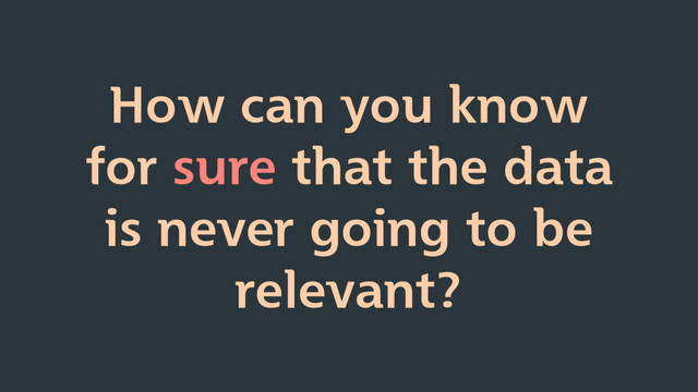 How can you know
for sure that the data
is never going to be
relevant?
