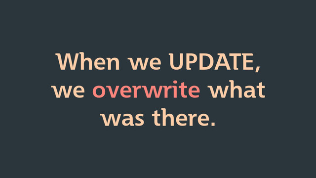 When we UPDATE,
we overwrite what
was there.
