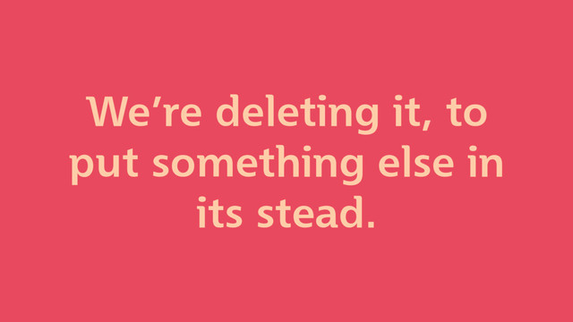 We’re deleting it, to
put something else in
its stead.
