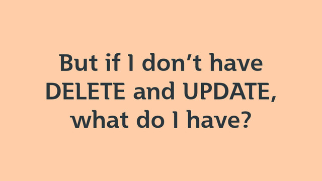 But if I don’t have
DELETE and UPDATE,
what do I have?

