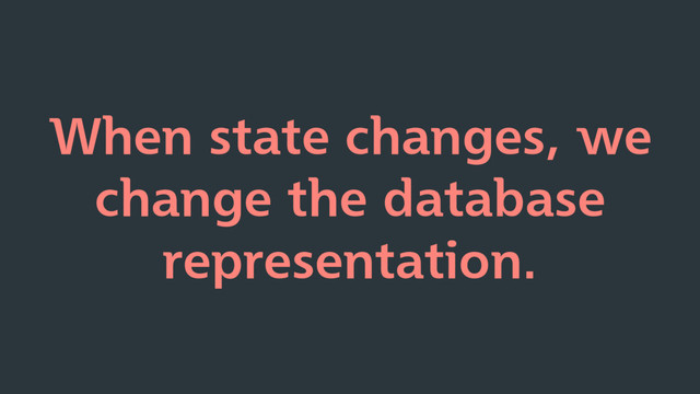 When state changes, we
change the database
representation.
