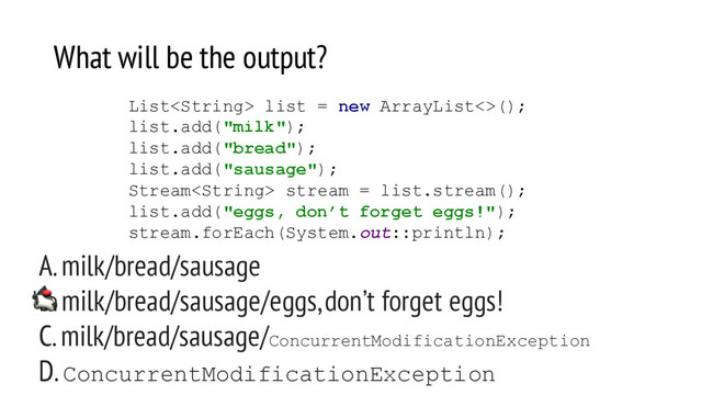 What will be the output?
A. milk/bread/sausage
B. milk/bread/sausage/eggs, don’t forget eggs!
C. milk/bread/sausage/ConcurrentModificationException
D. ConcurrentModificationException
List list = new ArrayList<>();
list.add("milk");
list.add("bread");
list.add("sausage");
Stream stream = list.stream();
list.add("eggs, don’t forget eggs!");
stream.forEach(System.out::println);
