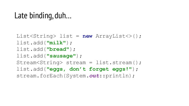Late binding, duh…
List list = new ArrayList<>();
list.add("milk");
list.add("bread");
list.add("sausage");
Stream stream = list.stream();
list.add("eggs, don’t forget eggs!");
stream.forEach(System.out::println);
