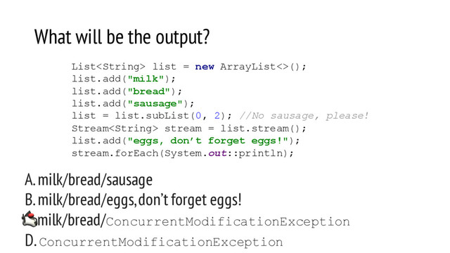 What will be the output?
A. milk/bread/sausage
B. milk/bread/eggs, don’t forget eggs!
C. milk/bread/ConcurrentModificationException
D. ConcurrentModificationException
List list = new ArrayList<>();
list.add("milk");
list.add("bread");
list.add("sausage");
list = list.subList(0, 2); //No sausage, please!
Stream stream = list.stream();
list.add("eggs, don’t forget eggs!");
stream.forEach(System.out::println);
