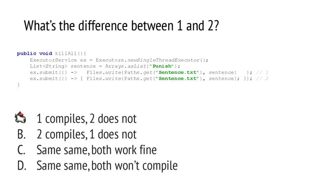 What’s the difference between 1 and 2?
A. 1 compiles, 2 does not
B. 2 compiles, 1 does not
C. Same same, both work fine
D. Same same, both won’t compile
public void killAll(){
ExecutorService ex = Executors.newSingleThreadExecutor();
List sentence = Arrays.asList("Punish");
ex.submit(() -> Files.write(Paths.get("Sentence.txt"), sentence) ); // 1
ex.submit(() -> { Files.write(Paths.get("Sentence.txt"), sentence); }); // 2
}
