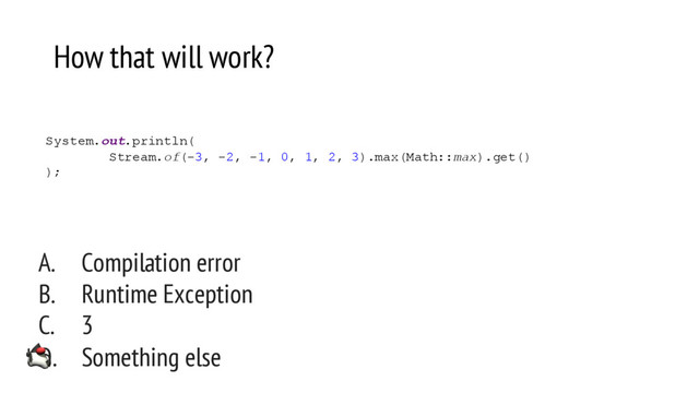 How that will work?
A. Compilation error
B. Runtime Exception
C. 3
D. Something else
System.out.println(
Stream.of(-3, -2, -1, 0, 1, 2, 3).max(Math::max).get()
);
