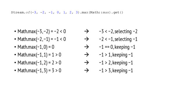 • Math.max(−3, −2) = −2 < 0 à −3 < −2, selecting −2
• Math.max(−2, −1) = −1 < 0 à −2 < −1, selecting −1
• Math.max(−1, 0) = 0 à −1 == 0, keeping −1
• Math.max(−1, 1) = 1 > 0 à −1 > 1, keeping −1
• Math.max(−1, 2) = 2 > 0 à −1 > 2, keeping −1
• Math.max(−1, 3) = 3 > 0 à −1 > 3, keeping −1
Stream.of(-3, -2, -1, 0, 1, 2, 3).max(Math::max).get()
