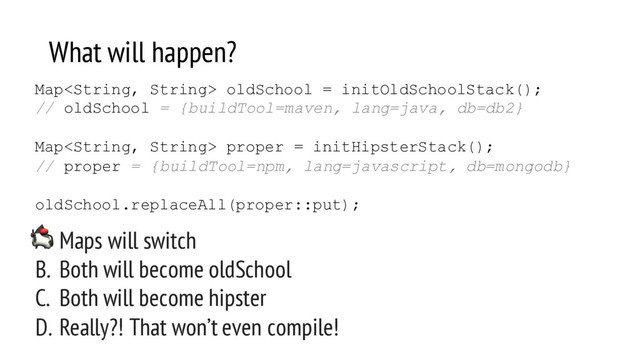 What will happen?
A. Maps will switch
B. Both will become oldSchool
C. Both will become hipster
D. Really?! That won’t even compile!
Map oldSchool = initOldSchoolStack();
// oldSchool = {buildTool=maven, lang=java, db=db2}
Map proper = initHipsterStack();
// proper = {buildTool=npm, lang=javascript, db=mongodb}
oldSchool.replaceAll(proper::put);
