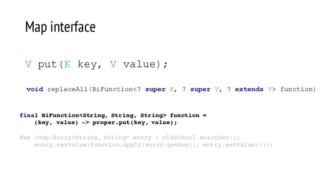 void replaceAll(BiFunction super K, ? super V, ? extends V> function)
V put(K key, V value);
Map interface
final BiFunction function =
(key, value) -> proper.put(key, value);
for (Map.Entry entry : oldSchool.entrySet())
entry.setValue(function.apply(entry.getKey(), entry.getValue()));
