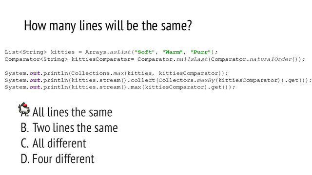 How many lines will be the same?
List kitties = Arrays.asList("Soft", "Warm", "Purr");
Comparator kittiesComparator= Comparator.nullsLast(Comparator.naturalOrder());
System.out.println(Collections.max(kitties, kittiesComparator));
System.out.println(kitties.stream().collect(Collectors.maxBy(kittiesComparator)).get());
System.out.println(kitties.stream().max(kittiesComparator).get());
A. All lines the same
B. Two lines the same
C. All different
D. Four different
