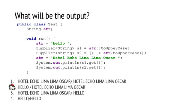 What will be the output?
1. HOTEL ECHO LIMA LIMA OSCAR/ HOTEL ECHO LIMA LIMA OSCAR
2. HELLO / HOTEL ECHO LIMA LIMA OSCAR
3. HOTEL ECHO LIMA LIMA OSCAR/ HELLO
4. HELLO/HELLO
public class Test {
String str;
void run() {
str = "hello ";
Supplier s1 = str::toUpperCase;
Supplier s2 = () -> str.toUpperCase();
str = "Hotel Echo Lima Lima Oscar ";
System.out.println(s1.get());
System.out.println(s2.get());
}
}
