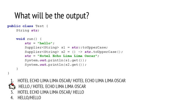 What will be the output?
1. HOTEL ECHO LIMA LIMA OSCAR/ HOTEL ECHO LIMA LIMA OSCAR
2. HELLO / HOTEL ECHO LIMA LIMA OSCAR
3. HOTEL ECHO LIMA LIMA OSCAR/ HELLO
4. HELLO/HELLO
public class Test {
String str;
void run() {
str = "hello";
Supplier s1 = str::toUpperCase;
Supplier s2 = () -> str.toUpperCase();
str = "Hotel Echo Lima Lima Oscar";
System.out.println(s1.get());
System.out.println(s2.get());
}
}
