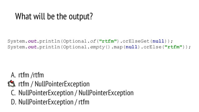 System.out.println(Optional.of("rtfm").orElseGet(null));
System.out.println(Optional.empty().map(null).orElse("rtfm"));
What will be the output?
A. rtfm /rtfm
B. rtfm / NullPointerException
C. NullPointerException / NullPointerException
D. NullPointerException / rtfm

