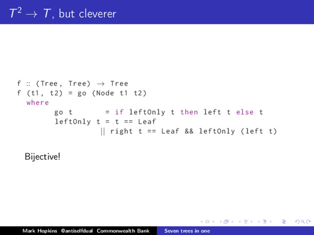 T2 → T, but cleverer
f :: (Tree , Tree) → Tree
f (t1 , t2) = go (Node t1 t2)
where
go t = if leftOnly t then left t else t
leftOnly t = t == Leaf
|| right t == Leaf && leftOnly (left t)
Bijective!
Mark Hopkins @antiselfdual Commonwealth Bank Seven trees in one
