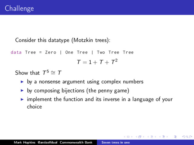 Challenge
Consider this datatype (Motzkin trees):
data Tree = Zero | One Tree | Two Tree Tree
T = 1 + T + T2
Show that T5 ∼
= T
by a nonsense argument using complex numbers
by composing bijections (the penny game)
implement the function and its inverse in a language of your
choice
Mark Hopkins @antiselfdual Commonwealth Bank Seven trees in one
