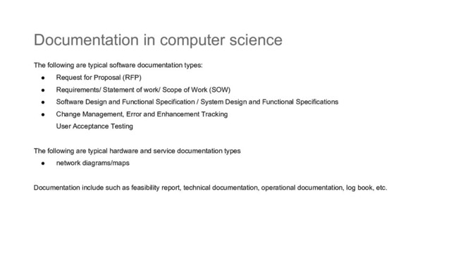 Documentation in computer science
The following are typical software documentation types:
● Request for Proposal (RFP)
● Requirements/ Statement of work/ Scope of Work (SOW)
● Software Design and Functional Specification / System Design and Functional Specifications
● Change Management, Error and Enhancement Tracking
User Acceptance Testing
The following are typical hardware and service documentation types
● network diagrams/maps
Documentation include such as feasibility report, technical documentation, operational documentation, log book, etc.
