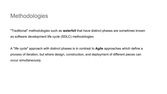 Methodologies
"Traditional" methodologies such as waterfall that have distinct phases are sometimes known
as software development life cycle (SDLC) methodologies
A "life cycle" approach with distinct phases is in contrast to Agile approaches which define a
process of iteration, but where design, construction, and deployment of different pieces can
occur simultaneously.
