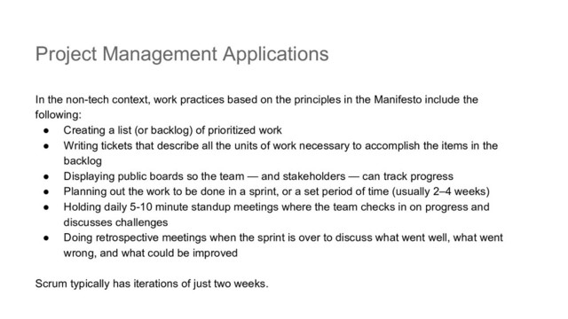 Project Management Applications
In the non-tech context, work practices based on the principles in the Manifesto include the
following:
● Creating a list (or backlog) of prioritized work
● Writing tickets that describe all the units of work necessary to accomplish the items in the
backlog
● Displaying public boards so the team — and stakeholders — can track progress
● Planning out the work to be done in a sprint, or a set period of time (usually 2–4 weeks)
● Holding daily 5-10 minute standup meetings where the team checks in on progress and
discusses challenges
● Doing retrospective meetings when the sprint is over to discuss what went well, what went
wrong, and what could be improved
Scrum typically has iterations of just two weeks.
